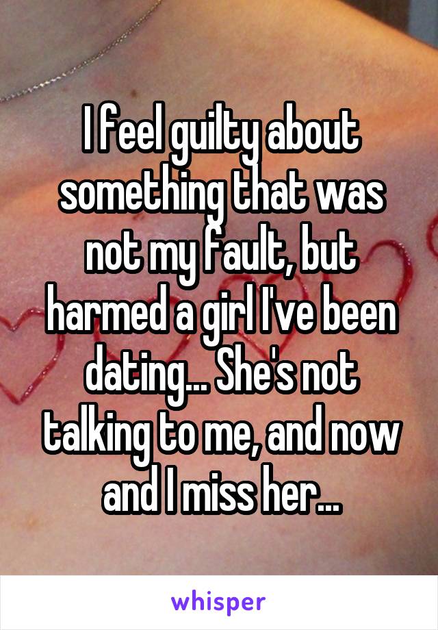 I feel guilty about something that was not my fault, but harmed a girl I've been dating... She's not talking to me, and now and I miss her...