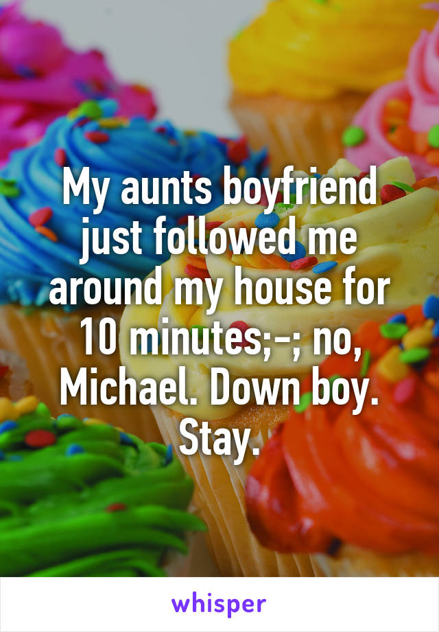 My aunts boyfriend just followed me around my house for 10 minutes;-; no, Michael. Down boy. Stay.