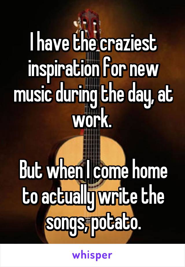 I have the craziest inspiration for new music during the day, at work. 

But when I come home to actually write the songs, potato.