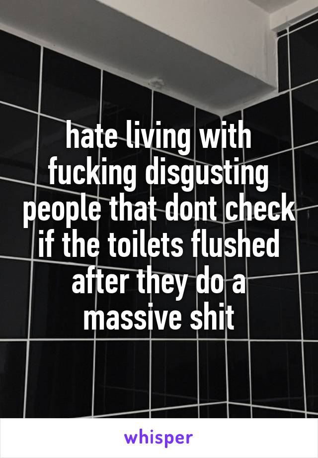 hate living with fucking disgusting people that dont check if the toilets flushed after they do a massive shit