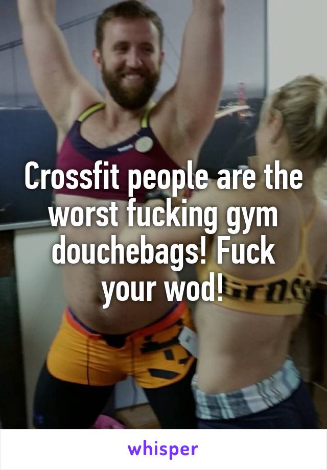 Crossfit people are the worst fucking gym douchebags! Fuck your wod!