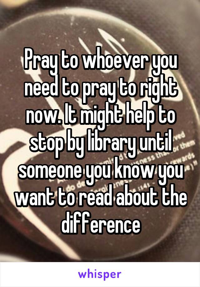 Pray to whoever you need to pray to right now. It might help to stop by library until someone you know you want to read about the difference