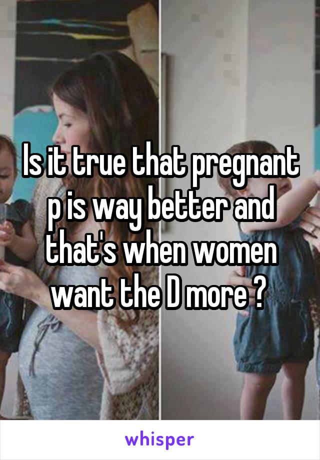 Is it true that pregnant p is way better and that's when women want the D more ? 