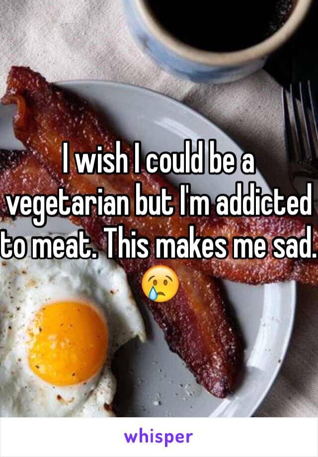 I wish I could be a vegetarian but I'm addicted to meat. This makes me sad. 😢