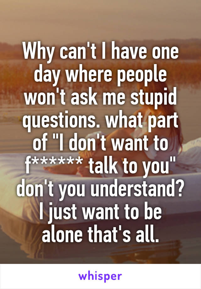 Why can't I have one day where people won't ask me stupid questions. what part of "I don't want to f****** talk to you" don't you understand?
I just want to be alone that's all.