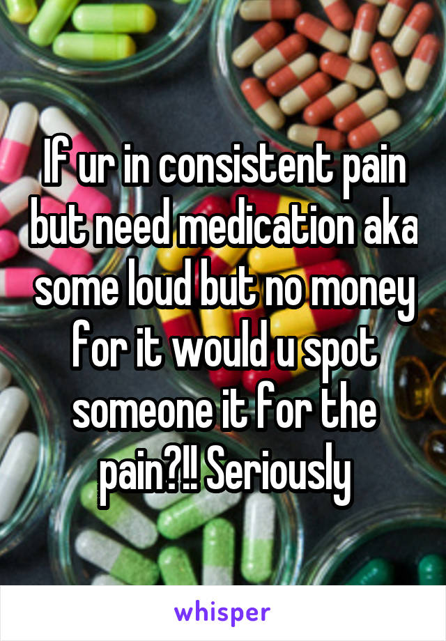 If ur in consistent pain but need medication aka some loud but no money for it would u spot someone it for the pain?!! Seriously