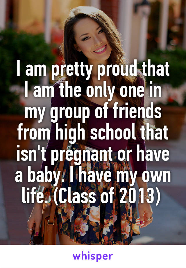 I am pretty proud that I am the only one in my group of friends from high school that isn't pregnant or have a baby. I have my own life. (Class of 2013) 