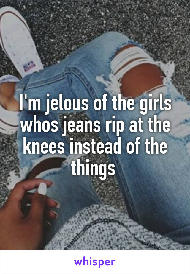 I'm jelous of the girls whos jeans rip at the knees instead of the things 