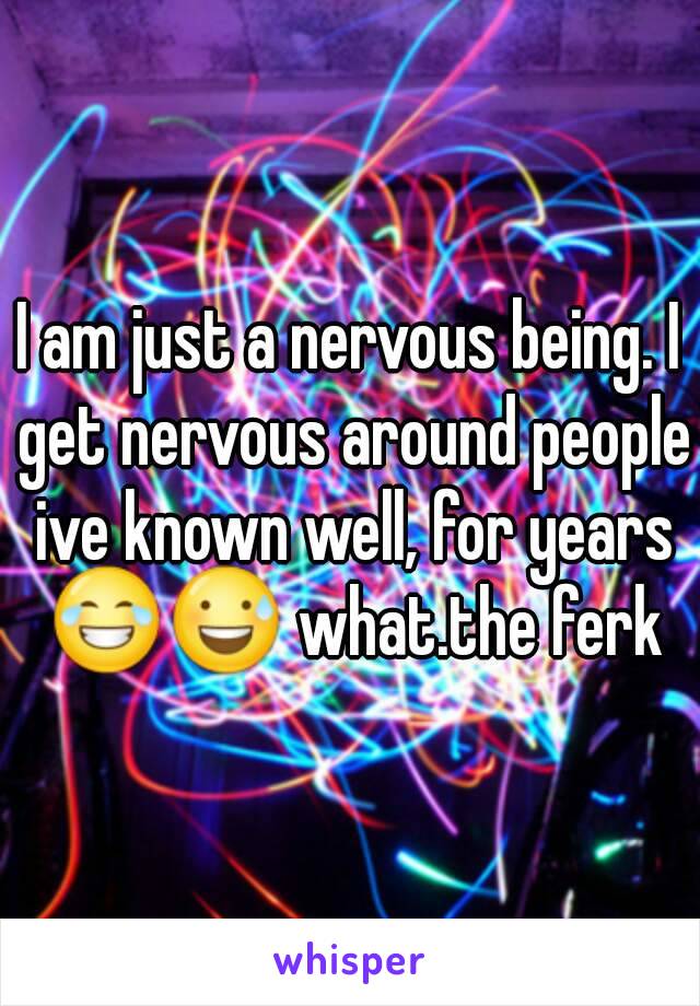 I am just a nervous being. I get nervous around people ive known well, for years 😂😅 what.the ferk