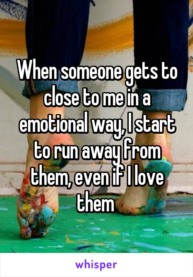 When someone gets to close to me in a emotional way, I start to run away from them, even if I love them 