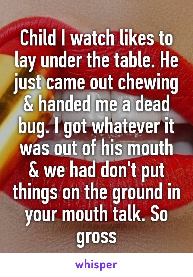 Child I watch likes to lay under the table. He just came out chewing & handed me a dead bug. I got whatever it was out of his mouth & we had don't put things on the ground in your mouth talk. So gross