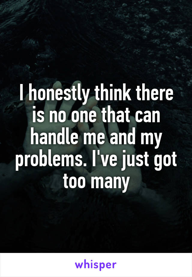 I honestly think there is no one that can handle me and my problems. I've just got too many