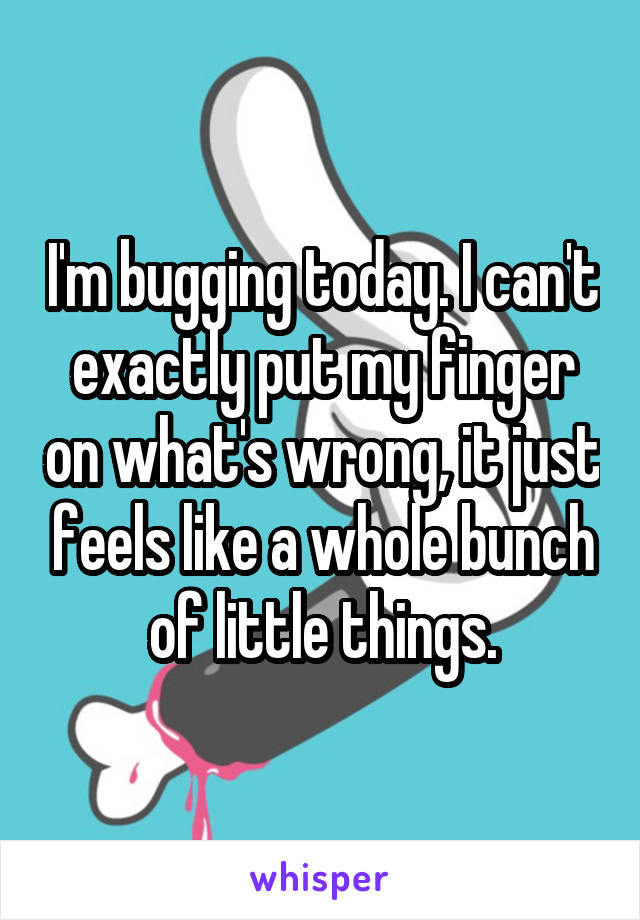 I'm bugging today. I can't exactly put my finger on what's wrong, it just feels like a whole bunch of little things.