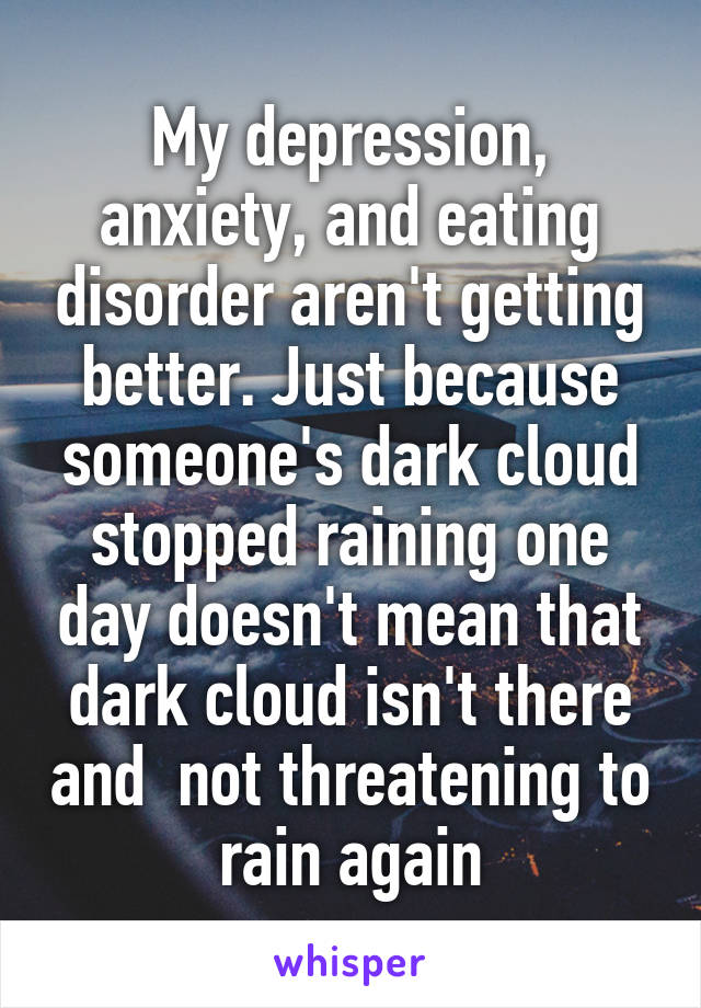 My depression, anxiety, and eating disorder aren't getting better. Just because someone's dark cloud stopped raining one day doesn't mean that dark cloud isn't there and  not threatening to rain again