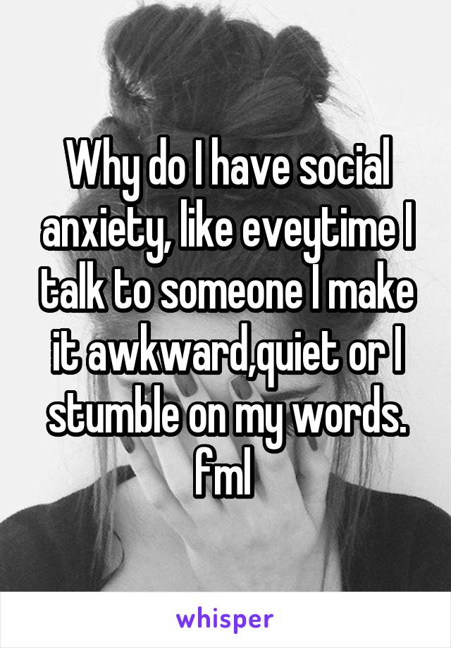 Why do I have social anxiety, like eveytime I talk to someone I make it awkward,quiet or I stumble on my words. fml 