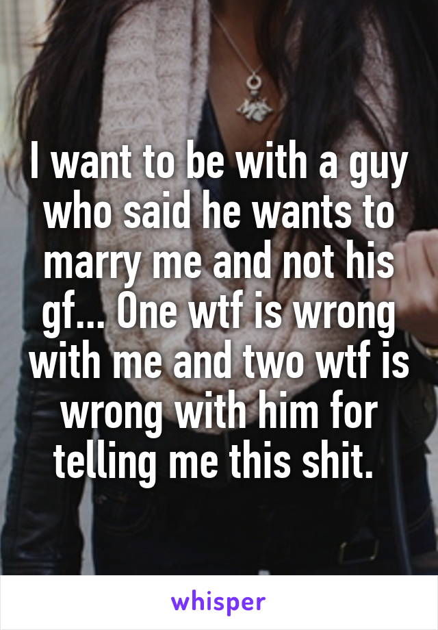 I want to be with a guy who said he wants to marry me and not his gf... One wtf is wrong with me and two wtf is wrong with him for telling me this shit. 