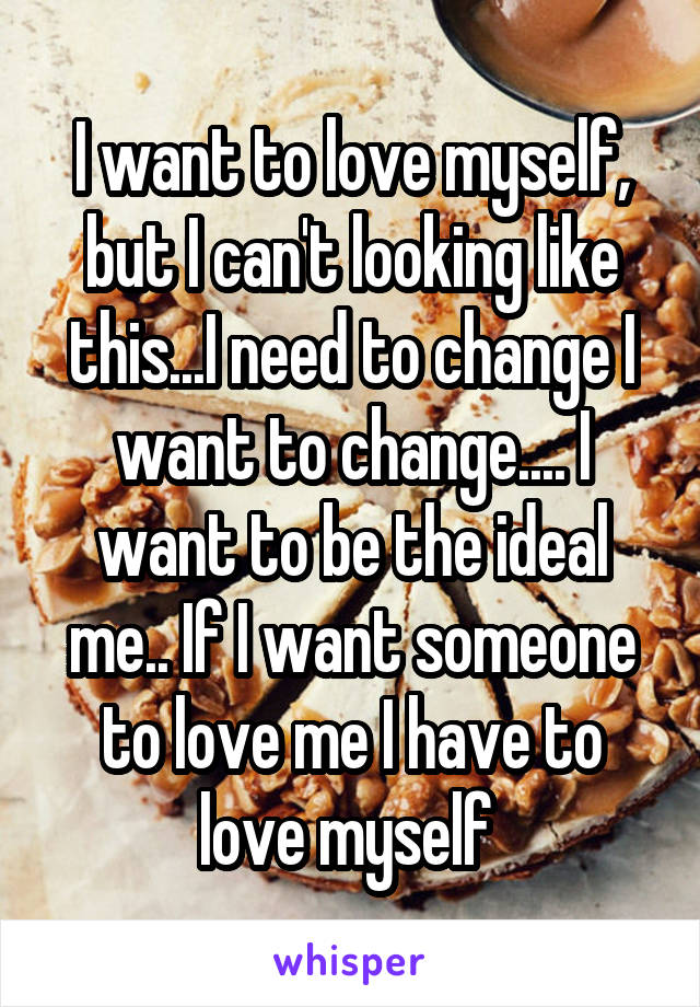 I want to love myself, but I can't looking like this...I need to change I want to change.... I want to be the ideal me.. If I want someone to love me I have to love myself 