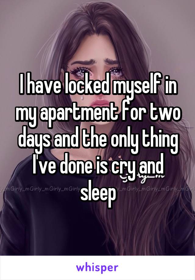 I have locked myself in my apartment for two days and the only thing I've done is cry and sleep