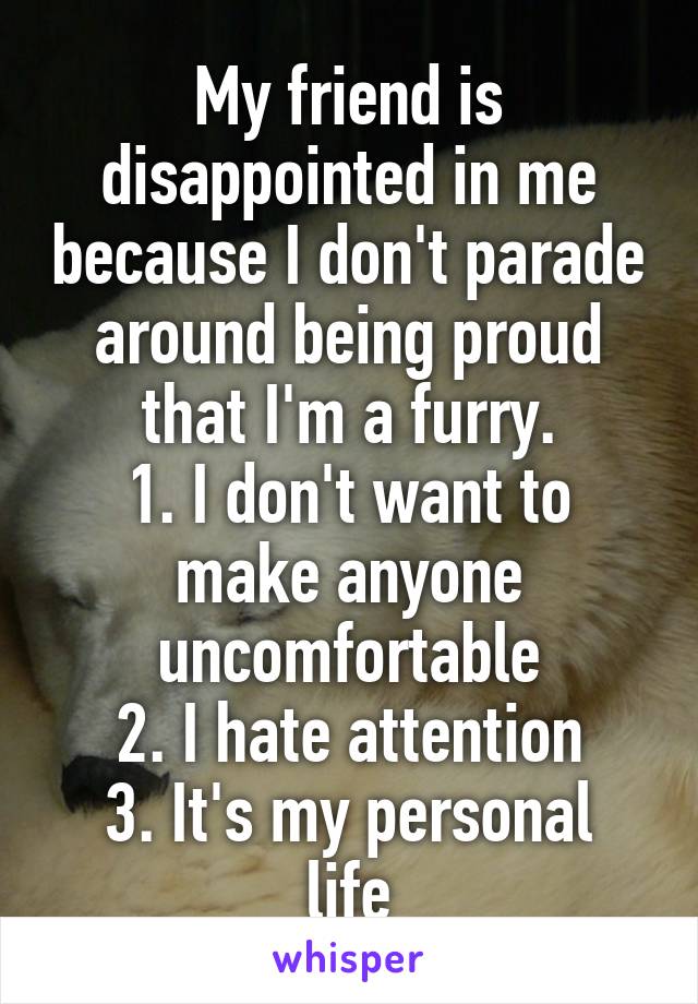 My friend is disappointed in me because I don't parade around being proud that I'm a furry.
1. I don't want to make anyone uncomfortable
2. I hate attention
3. It's my personal life