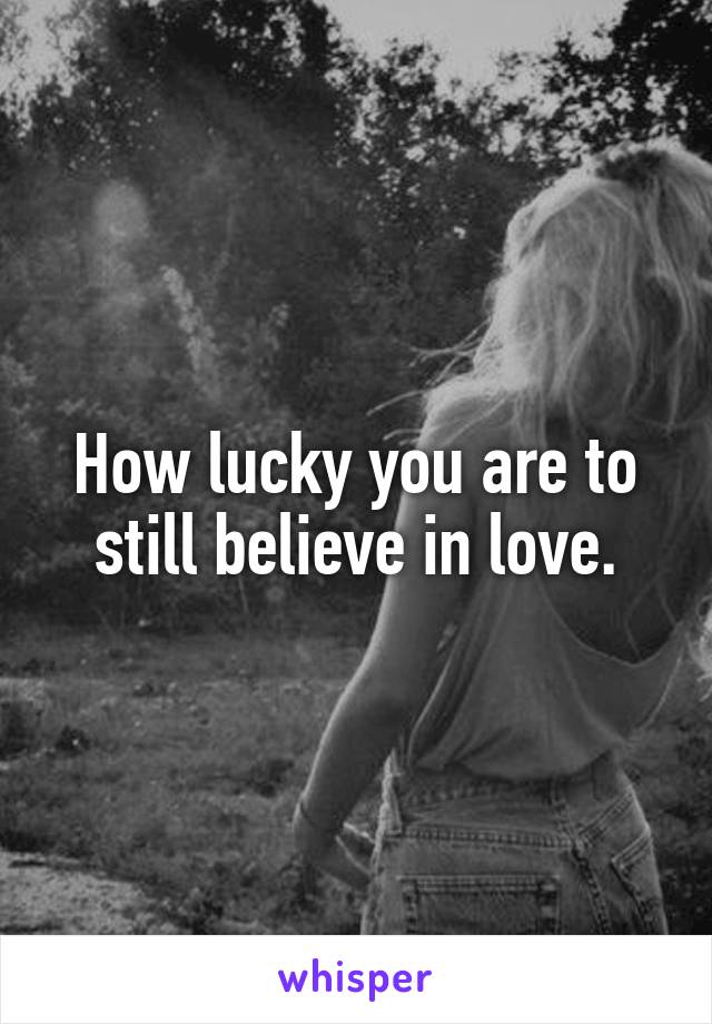 How lucky you are to still believe in love.