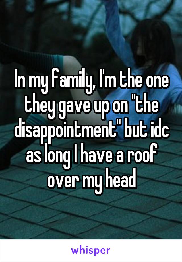 In my family, I'm the one they gave up on "the disappointment" but idc as long I have a roof over my head