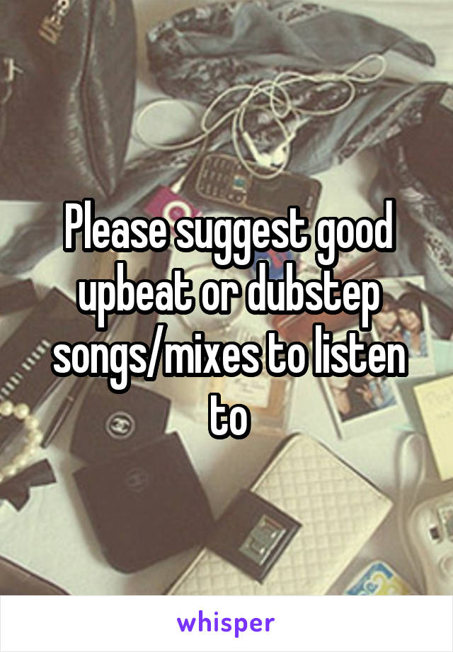 Please suggest good upbeat or dubstep songs/mixes to listen to