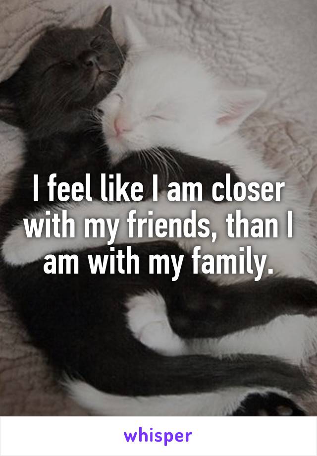 I feel like I am closer with my friends, than I am with my family.