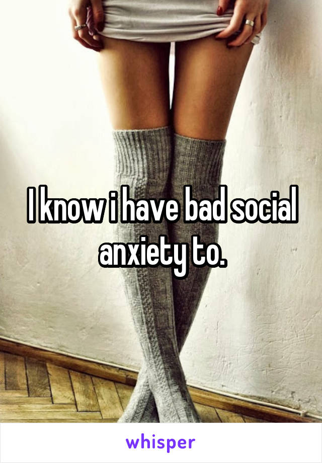 I know i have bad social anxiety to.