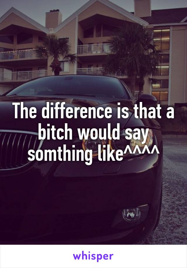 The difference is that a bitch would say somthing like^^^^