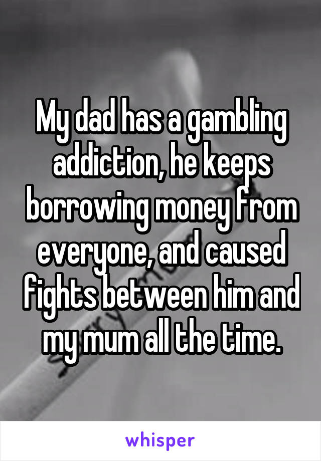 My dad has a gambling addiction, he keeps borrowing money from everyone, and caused fights between him and my mum all the time.