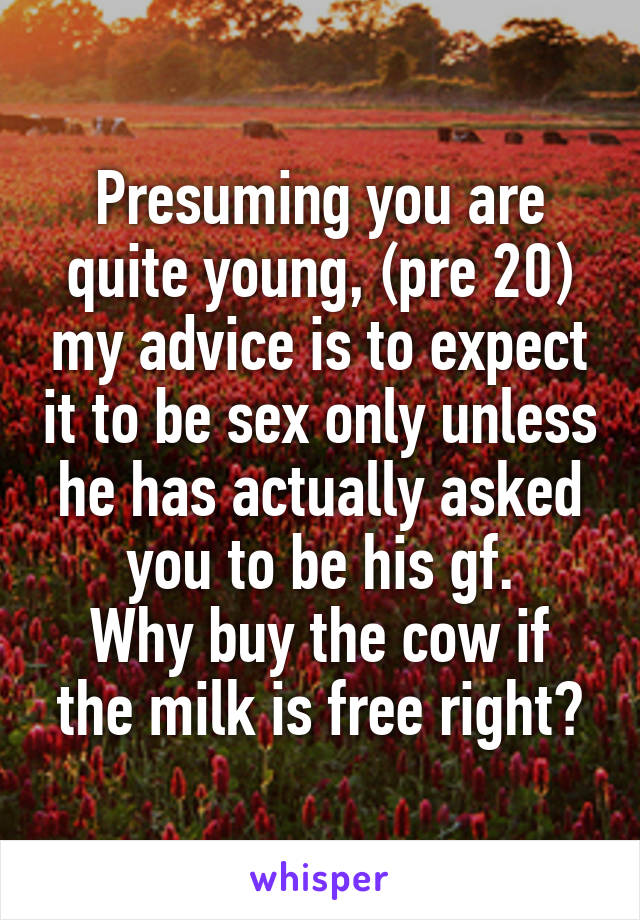 Presuming you are quite young, (pre 20) my advice is to expect it to be sex only unless he has actually asked you to be his gf.
Why buy the cow if the milk is free right?