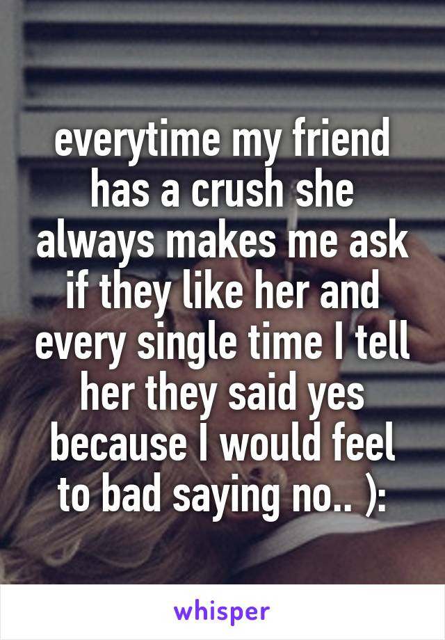 everytime my friend has a crush she always makes me ask if they like her and every single time I tell her they said yes because I would feel to bad saying no.. ):