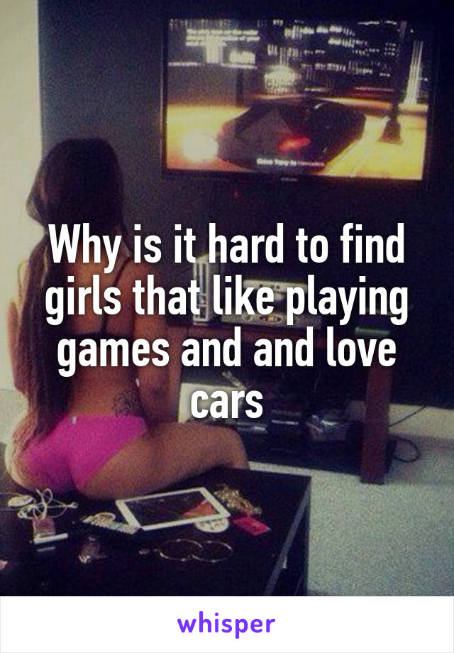 Why is it hard to find girls that like playing games and and love cars