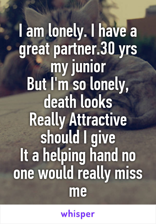 I am lonely. I have a great partner.30 yrs my junior
But I'm so lonely, death looks
Really Attractive should I give
It a helping hand no one would really miss me