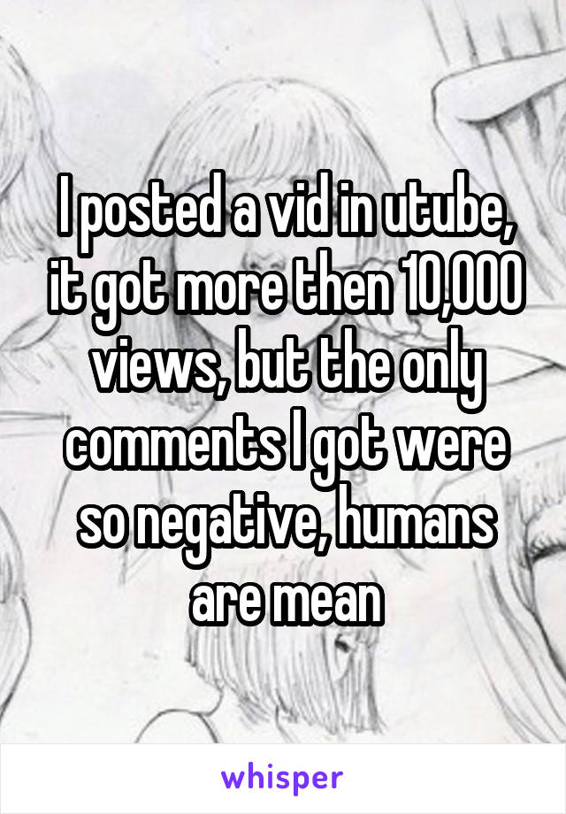 I posted a vid in utube, it got more then 10,000 views, but the only comments I got were so negative, humans are mean