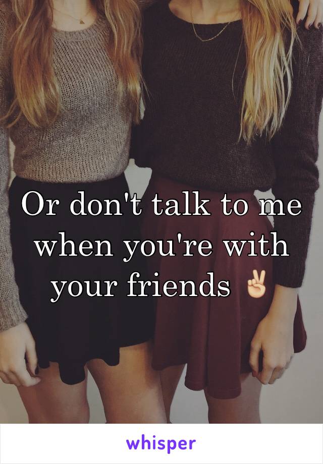 Or don't talk to me when you're with your friends ✌🏼️