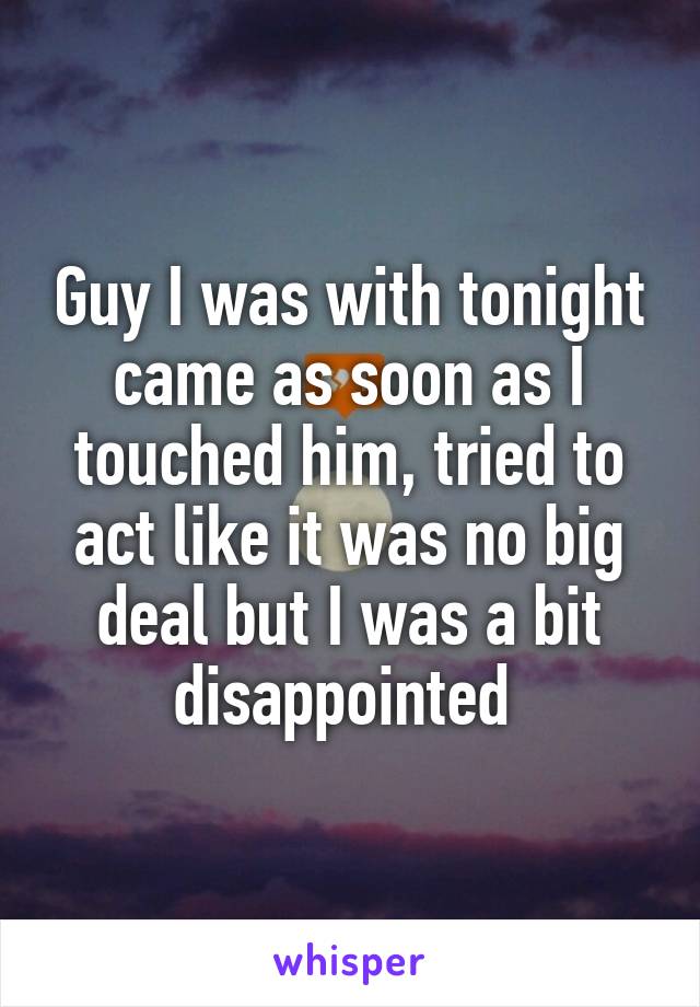 Guy I was with tonight came as soon as I touched him, tried to act like it was no big deal but I was a bit disappointed 