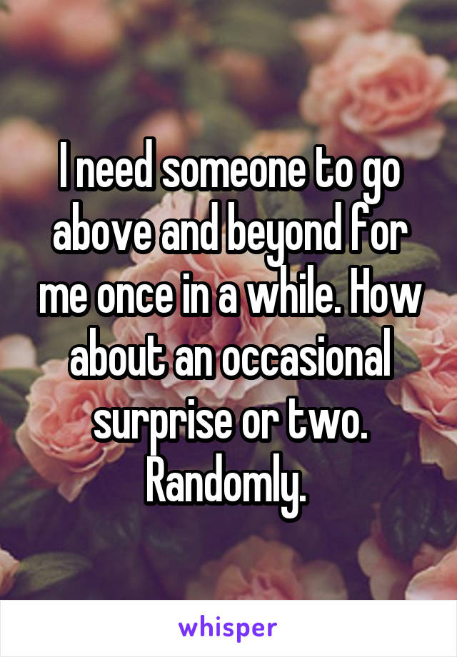 I need someone to go above and beyond for me once in a while. How about an occasional surprise or two. Randomly. 