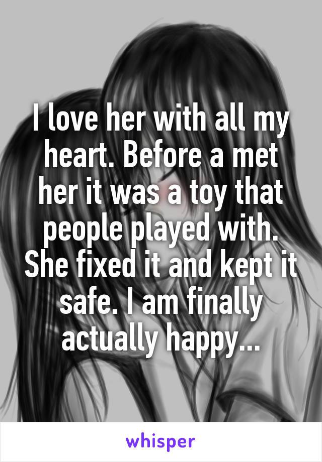 I love her with all my heart. Before a met her it was a toy that people played with. She fixed it and kept it safe. I am finally actually happy...