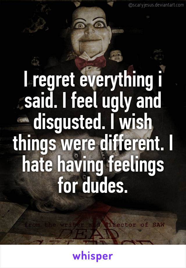 I regret everything i said. I feel ugly and disgusted. I wish things were different. I hate having feelings for dudes.