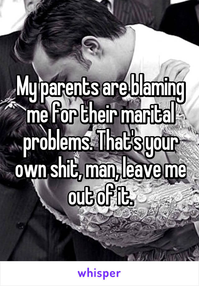 My parents are blaming me for their marital problems. That's your own shit, man, leave me out of it.