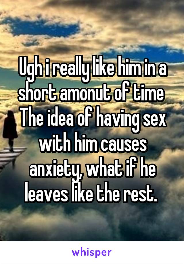 Ugh i really like him in a short amonut of time 
The idea of having sex with him causes anxiety, what if he leaves like the rest. 