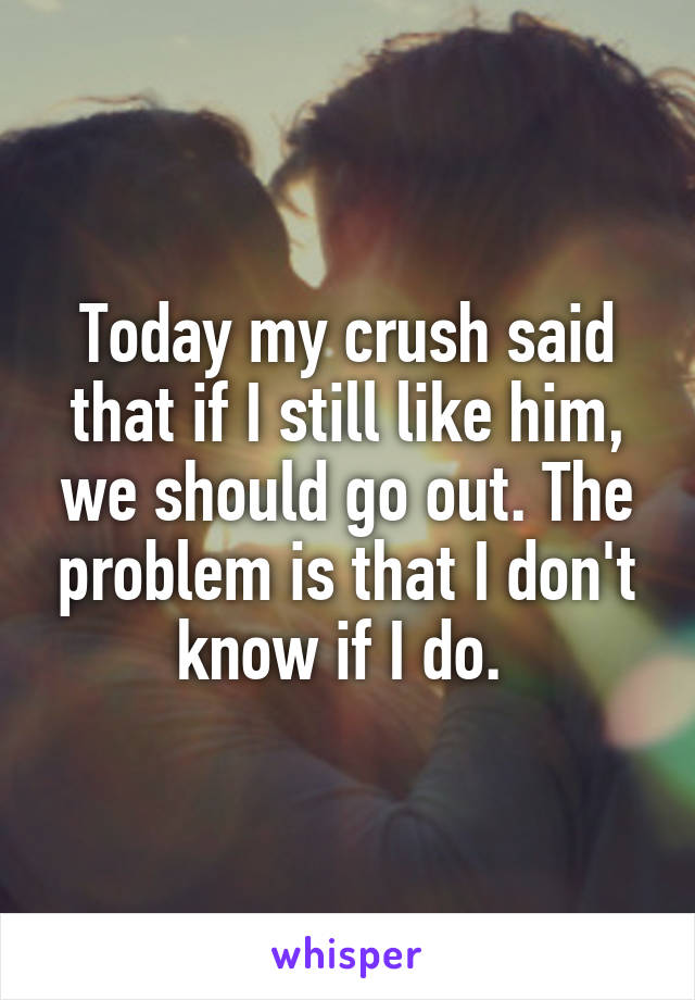 Today my crush said that if I still like him, we should go out. The problem is that I don't know if I do. 