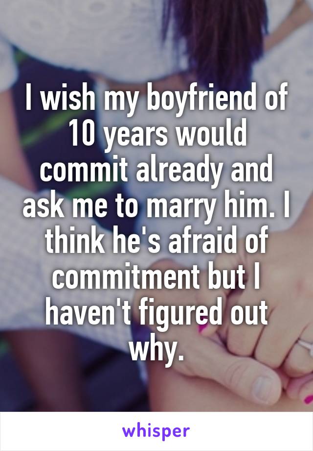 I wish my boyfriend of 10 years would commit already and ask me to marry him. I think he's afraid of commitment but I haven't figured out why.