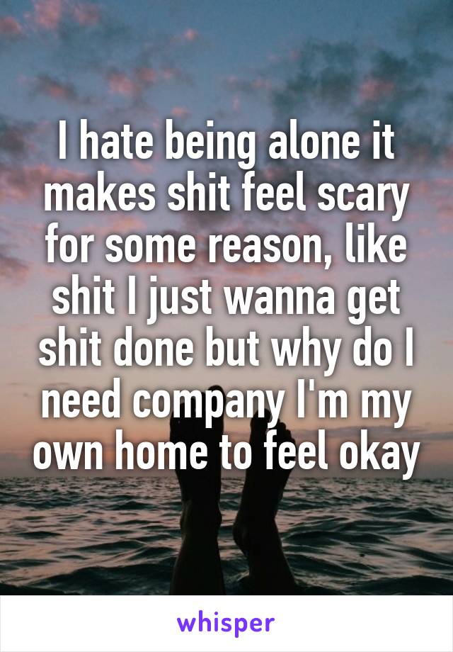 I hate being alone it makes shit feel scary for some reason, like shit I just wanna get shit done but why do I need company I'm my own home to feel okay 