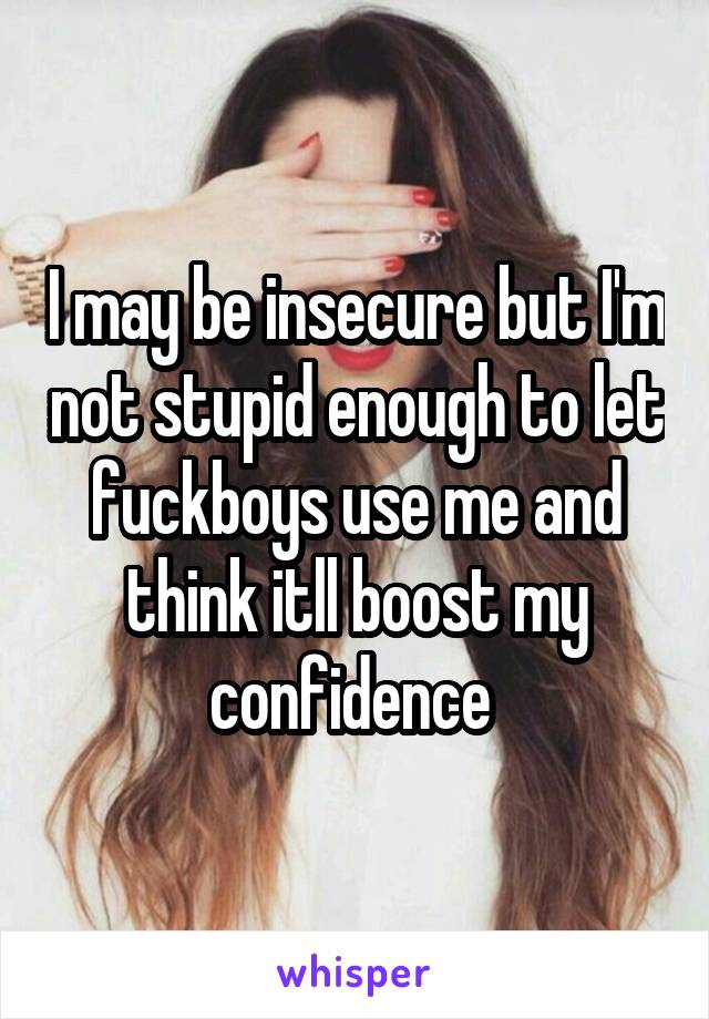 I may be insecure but I'm not stupid enough to let fuckboys use me and think itll boost my confidence 