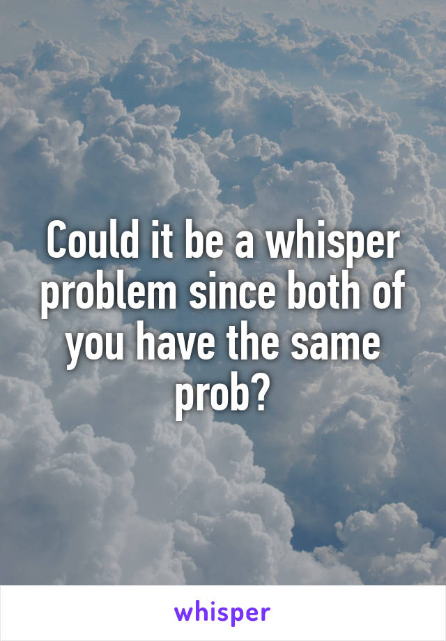 Could it be a whisper problem since both of you have the same prob?