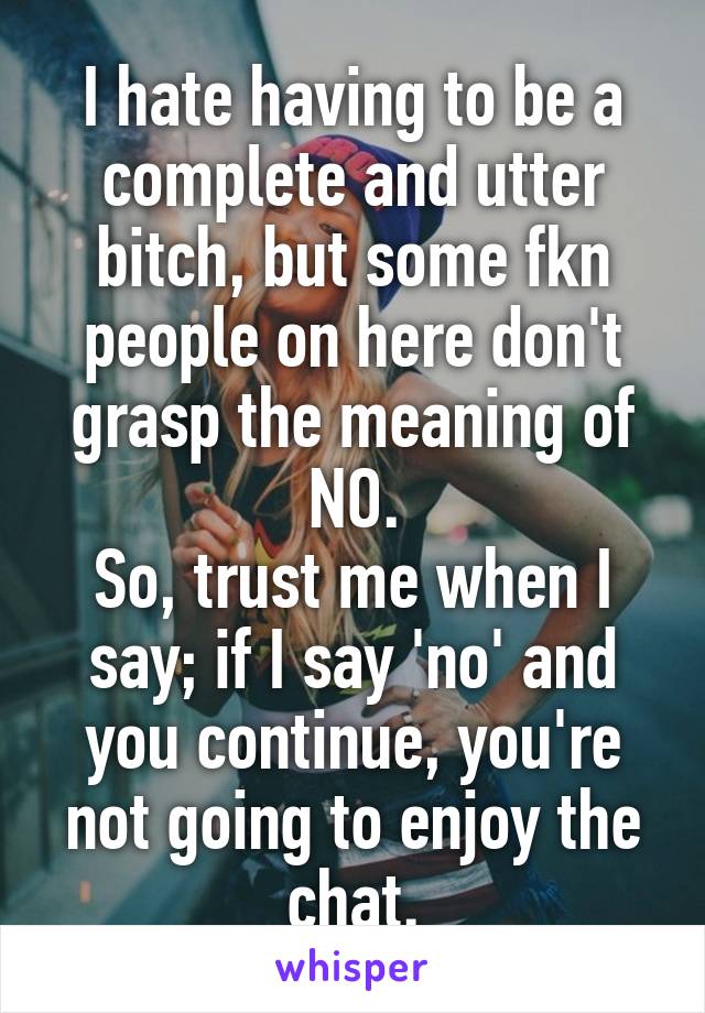 I hate having to be a complete and utter bitch, but some fkn people on here don't grasp the meaning of NO.
So, trust me when I say; if I say 'no' and you continue, you're not going to enjoy the chat.