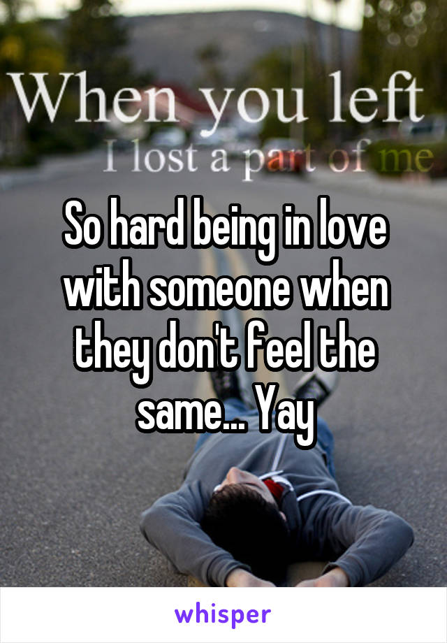 So hard being in love with someone when they don't feel the same... Yay