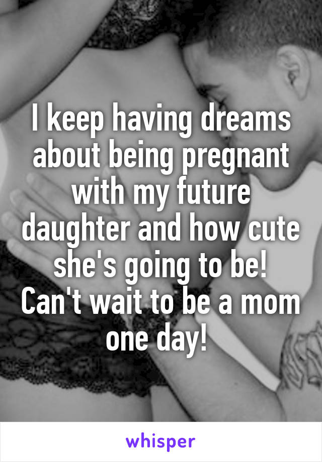 I keep having dreams about being pregnant with my future daughter and how cute she's going to be! Can't wait to be a mom one day! 